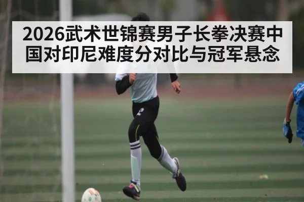 2026武术世锦赛男子长拳决赛中国对印尼难度分对比与冠军悬念 | stake.comAPP