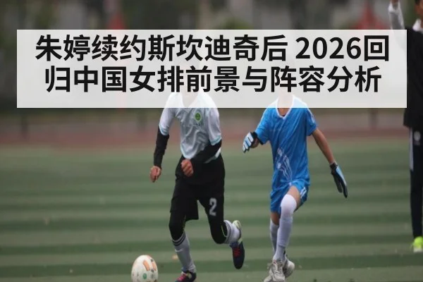 朱婷续约斯坎迪奇后 2026回归中国女排前景与阵容分析